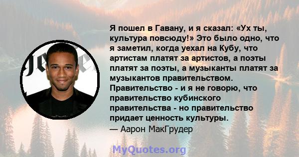 Я пошел в Гавану, и я сказал: «Ух ты, культура повсюду!» Это было одно, что я заметил, когда уехал на Кубу, что артистам платят за артистов, а поэты платят за поэты, а музыканты платят за музыкантов правительством.