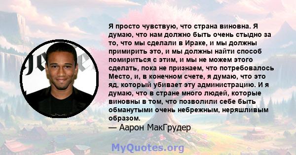 Я просто чувствую, что страна виновна. Я думаю, что нам должно быть очень стыдно за то, что мы сделали в Ираке, и мы должны примирить это, и мы должны найти способ помириться с этим, и мы не можем этого сделать, пока не 