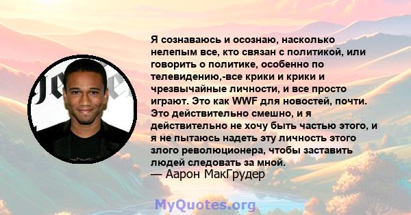 Я сознаваюсь и осознаю, насколько нелепым все, кто связан с политикой, или говорить о политике, особенно по телевидению,-все крики и крики и чрезвычайные личности, и все просто играют. Это как WWF для новостей, почти.