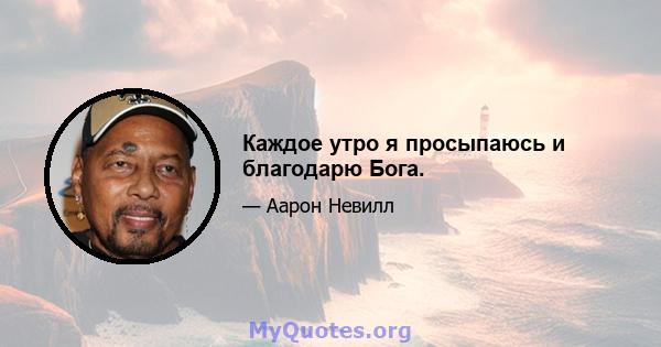 Каждое утро я просыпаюсь и благодарю Бога.