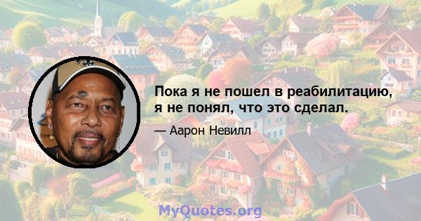 Пока я не пошел в реабилитацию, я не понял, что это сделал.