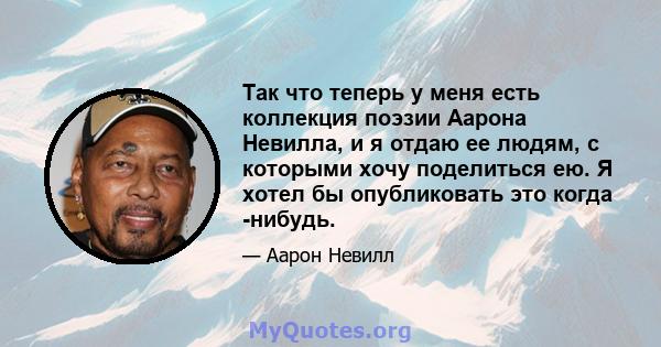 Так что теперь у меня есть коллекция поэзии Аарона Невилла, и я отдаю ее людям, с которыми хочу поделиться ею. Я хотел бы опубликовать это когда -нибудь.