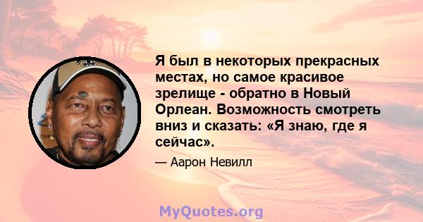 Я был в некоторых прекрасных местах, но самое красивое зрелище - обратно в Новый Орлеан. Возможность смотреть вниз и сказать: «Я знаю, где я сейчас».