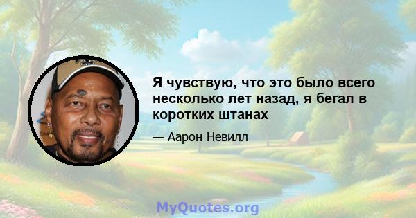 Я чувствую, что это было всего несколько лет назад, я бегал в коротких штанах