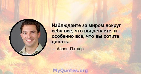 Наблюдайте за миром вокруг себя все, что вы делаете, и особенно все, что вы хотите делать.