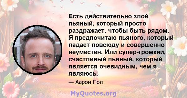 Есть действительно злой пьяный, который просто раздражает, чтобы быть рядом. Я предпочитаю пьяного, который падает повсюду и совершенно неуместен. Или супер-громкий, счастливый пьяный, который является очевидным, чем я