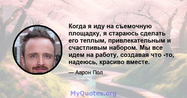 Когда я иду на съемочную площадку, я стараюсь сделать его теплым, привлекательным и счастливым набором. Мы все идем на работу, создавая что -то, надеюсь, красиво вместе.