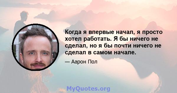 Когда я впервые начал, я просто хотел работать. Я бы ничего не сделал, но я бы почти ничего не сделал в самом начале.