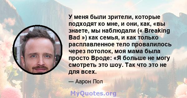 У меня были зрители, которые подходят ко мне, и они, как, «вы знаете, мы наблюдали (« Breaking Bad ») как семья, и как только расплавленное тело провалилось через потолок, моя мама была просто Вроде: «Я больше не могу