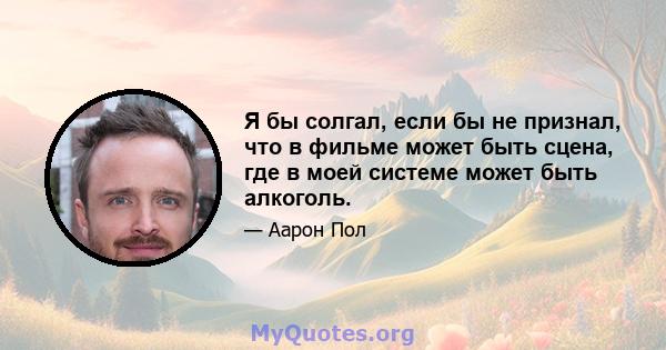 Я бы солгал, если бы не признал, что в фильме может быть сцена, где в моей системе может быть алкоголь.