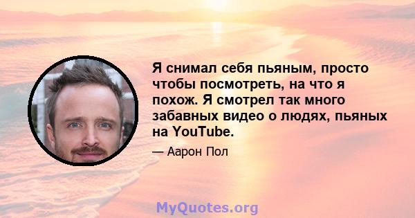 Я снимал себя пьяным, просто чтобы посмотреть, на что я похож. Я смотрел так много забавных видео о людях, пьяных на YouTube.