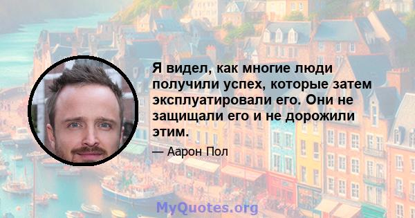 Я видел, как многие люди получили успех, которые затем эксплуатировали его. Они не защищали его и не дорожили этим.