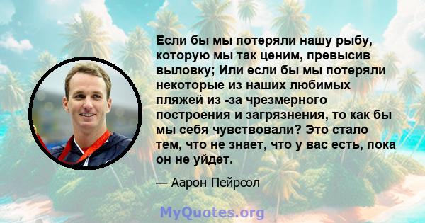 Если бы мы потеряли нашу рыбу, которую мы так ценим, превысив выловку; Или если бы мы потеряли некоторые из наших любимых пляжей из -за чрезмерного построения и загрязнения, то как бы мы себя чувствовали? Это стало тем, 