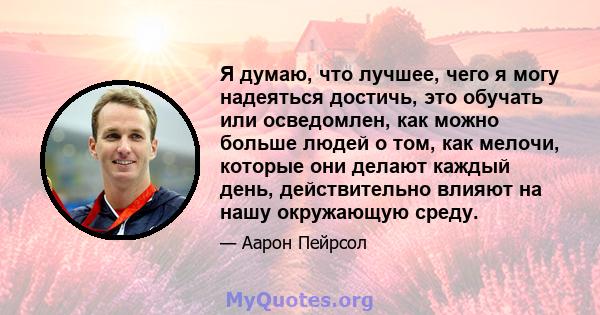 Я думаю, что лучшее, чего я могу надеяться достичь, это обучать или осведомлен, как можно больше людей о том, как мелочи, которые они делают каждый день, действительно влияют на нашу окружающую среду.