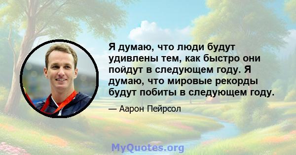 Я думаю, что люди будут удивлены тем, как быстро они пойдут в следующем году. Я думаю, что мировые рекорды будут побиты в следующем году.