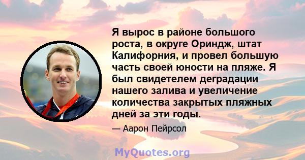 Я вырос в районе большого роста, в округе Ориндж, штат Калифорния, и провел большую часть своей юности на пляже. Я был свидетелем деградации нашего залива и увеличение количества закрытых пляжных дней за эти годы.