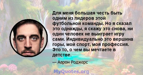 Для меня большая честь быть одним из лидеров этой футбольной команды. Но я сказал это однажды, я скажу это снова, ни один человек не выиграет игру сами. Индивидуально это вершина горы, мой спорт, моя профессия. Это то,