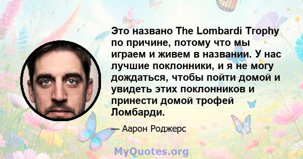 Это названо The Lombardi Trophy по причине, потому что мы играем и живем в названии. У нас лучшие поклонники, и я не могу дождаться, чтобы пойти домой и увидеть этих поклонников и принести домой трофей Ломбарди.