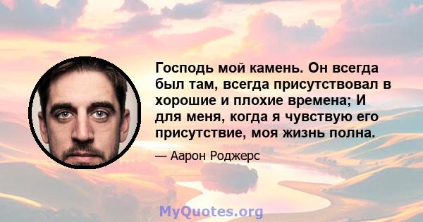 Господь мой камень. Он всегда был там, всегда присутствовал в хорошие и плохие времена; И для меня, когда я чувствую его присутствие, моя жизнь полна.