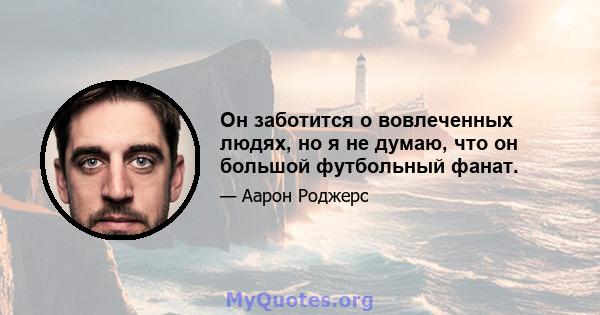 Он заботится о вовлеченных людях, но я не думаю, что он большой футбольный фанат.