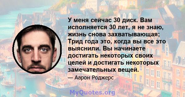 У меня сейчас 30 диск. Вам исполняется 30 лет, я не знаю, жизнь снова захватывающая; Трид года это, когда вы все это выяснили. Вы начинаете достигать некоторых своих целей и достигать некоторых замечательных вещей.