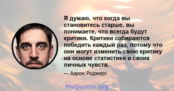 Я думаю, что когда вы становитесь старше, вы понимаете, что всегда будут критики. Критики собираются победить каждый раз, потому что они могут изменить свою критику на основе статистики и своих личных чувств.