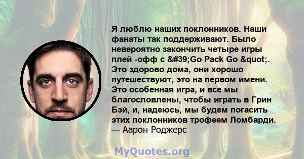 Я люблю наших поклонников. Наши фанаты так поддерживают. Было невероятно закончить четыре игры плей -офф с 'Go Pack Go ". Это здорово дома, они хорошо путешествуют, это на первом имени. Это особенная игра, и