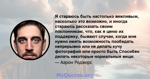 Я стараюсь быть настолько вежливым, насколько это возможно, и иногда стараюсь рассказать своим поклонникам, что, как я ценю их поддержку, бывают случаи, когда мне нужно иметь возможность пообедать непрерывно или не