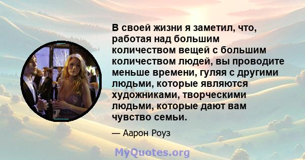 В своей жизни я заметил, что, работая над большим количеством вещей с большим количеством людей, вы проводите меньше времени, гуляя с другими людьми, которые являются художниками, творческими людьми, которые дают вам