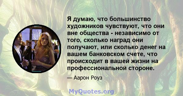 Я думаю, что большинство художников чувствуют, что они вне общества - независимо от того, сколько наград они получают, или сколько денег на вашем банковском счете, что происходит в вашей жизни на профессиональной