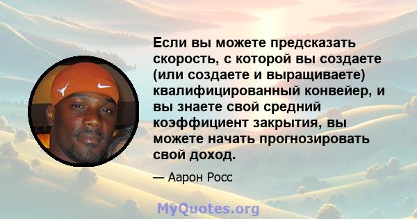 Если вы можете предсказать скорость, с которой вы создаете (или создаете и выращиваете) квалифицированный конвейер, и вы знаете свой средний коэффициент закрытия, вы можете начать прогнозировать свой доход.