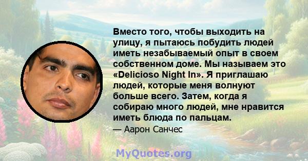 Вместо того, чтобы выходить на улицу, я пытаюсь побудить людей иметь незабываемый опыт в своем собственном доме. Мы называем это «Delicioso Night In». Я приглашаю людей, которые меня волнуют больше всего. Затем, когда я 