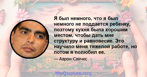 Я был немного, что я был немного не поддается ребенку, поэтому кухня была хорошим местом, чтобы дать мне структуру и равновесие. Это научило меня тяжелой работе, но потом я полюбил ее.