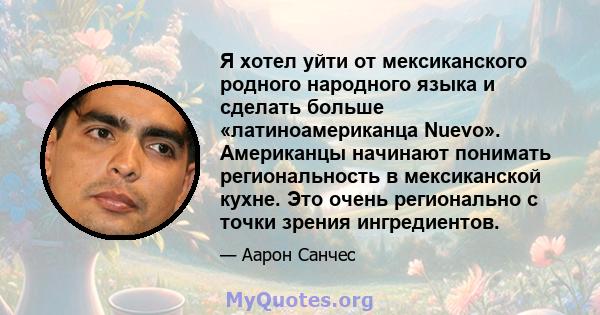 Я хотел уйти от мексиканского родного народного языка и сделать больше «латиноамериканца Nuevo». Американцы начинают понимать региональность в мексиканской кухне. Это очень регионально с точки зрения ингредиентов.