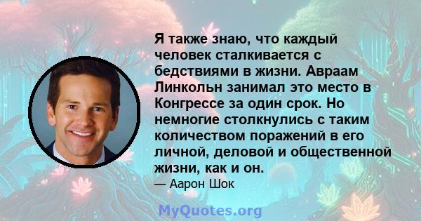 Я также знаю, что каждый человек сталкивается с бедствиями в жизни. Авраам Линкольн занимал это место в Конгрессе за один срок. Но немногие столкнулись с таким количеством поражений в его личной, деловой и общественной