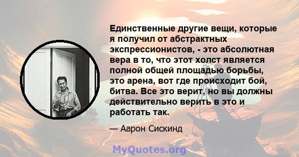 Единственные другие вещи, которые я получил от абстрактных экспрессионистов, - это абсолютная вера в то, что этот холст является полной общей площадью борьбы, это арена, вот где происходит бой, битва. Все это верит, но