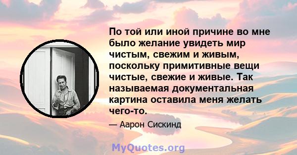 По той или иной причине во мне было желание увидеть мир чистым, свежим и живым, поскольку примитивные вещи чистые, свежие и живые. Так называемая документальная картина оставила меня желать чего-то.