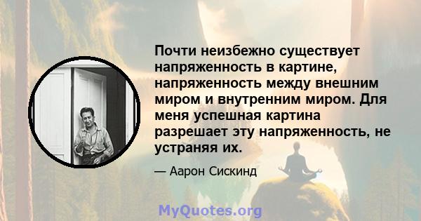 Почти неизбежно существует напряженность в картине, напряженность между внешним миром и внутренним миром. Для меня успешная картина разрешает эту напряженность, не устраняя их.