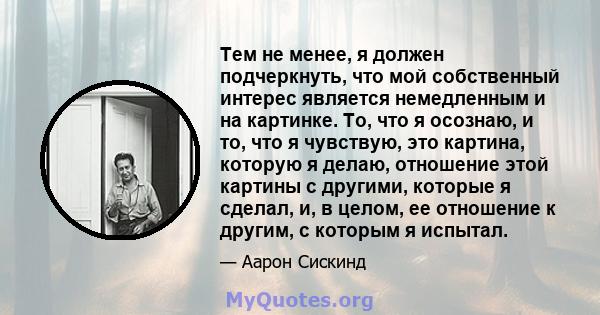 Тем не менее, я должен подчеркнуть, что мой собственный интерес является немедленным и на картинке. То, что я осознаю, и то, что я чувствую, это картина, которую я делаю, отношение этой картины с другими, которые я