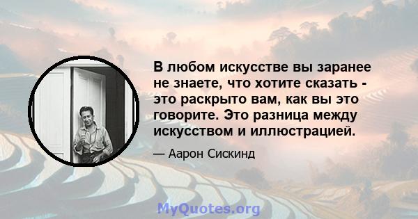 В любом искусстве вы заранее не знаете, что хотите сказать - это раскрыто вам, как вы это говорите. Это разница между искусством и иллюстрацией.