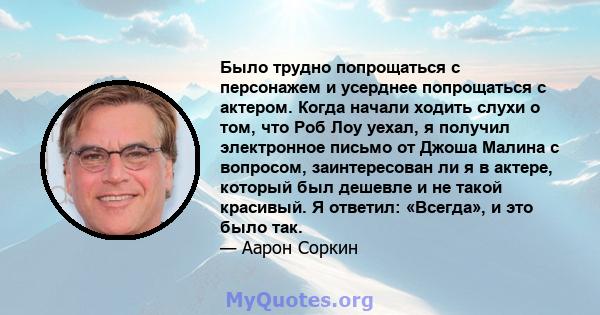 Было трудно попрощаться с персонажем и усерднее попрощаться с актером. Когда начали ходить слухи о том, что Роб Лоу уехал, я получил электронное письмо от Джоша Малина с вопросом, заинтересован ли я в актере, который