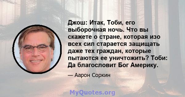 Джош: Итак, Тоби, его выборочная ночь. Что вы скажете о стране, которая изо всех сил старается защищать даже тех граждан, которые пытаются ее уничтожить? Тоби: Да благословит Бог Америку.