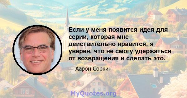 Если у меня появится идея для серии, которая мне действительно нравится, я уверен, что не смогу удержаться от возвращения и сделать это.