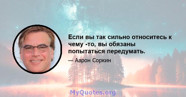 Если вы так сильно относитесь к чему -то, вы обязаны попытаться передумать.