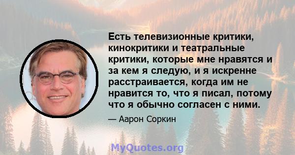 Есть телевизионные критики, кинокритики и театральные критики, которые мне нравятся и за кем я следую, и я искренне расстраивается, когда им не нравится то, что я писал, потому что я обычно согласен с ними.