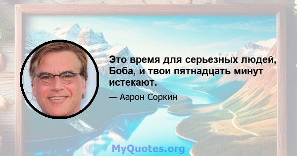 Это время для серьезных людей, Боба, и твои пятнадцать минут истекают.