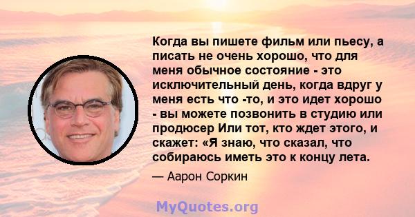 Когда вы пишете фильм или пьесу, а писать не очень хорошо, что для меня обычное состояние - это исключительный день, когда вдруг у меня есть что -то, и это идет хорошо - вы можете позвонить в студию или продюсер Или