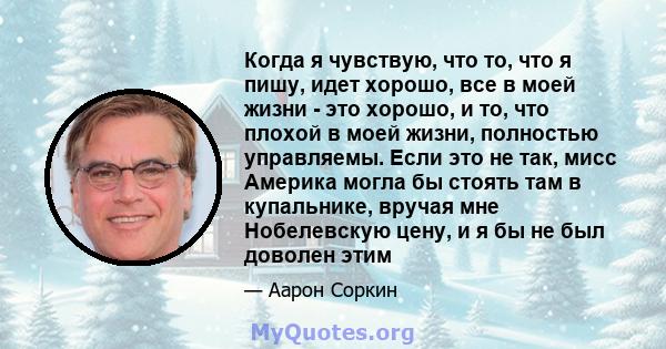 Когда я чувствую, что то, что я пишу, идет хорошо, все в моей жизни - это хорошо, и то, что плохой в моей жизни, полностью управляемы. Если это не так, мисс Америка могла бы стоять там в купальнике, вручая мне