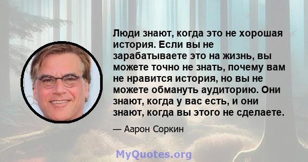 Люди знают, когда это не хорошая история. Если вы не зарабатываете это на жизнь, вы можете точно не знать, почему вам не нравится история, но вы не можете обмануть аудиторию. Они знают, когда у вас есть, и они знают,