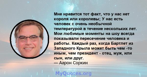 Мне нравится тот факт, что у нас нет короля или королевы; У нас есть человек с очень необычной температурой в течение нескольких лет. Мои любимые моменты на шоу всегда показывали пересечение человека и работы. Каждый